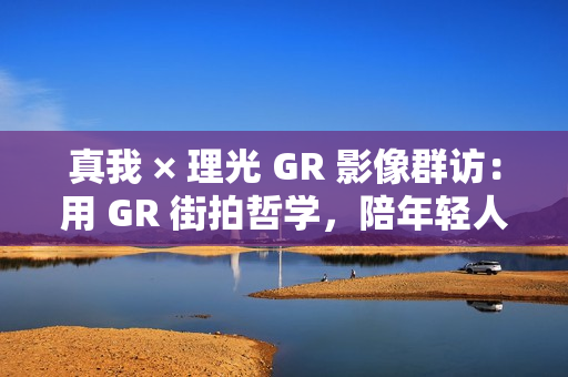 真我 × 理光 GR 影像群访:用 GR 街拍哲学,陪年轻人玩出有态度的个性影像 真我 × 理光 GR 影像群访:用 GR 街拍哲学,陪年轻人玩出有态度的个性影像