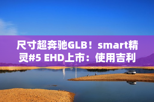 尺寸超奔驰GLB！smart精灵#5 EHD上市：使用吉利雷神混动