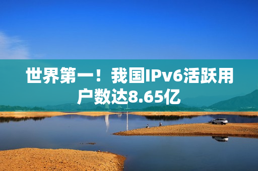 世界第一！我国IPv6活跃用户数达8.65亿