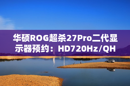 华硕ROG超杀27Pro二代显示器预约：HD720Hz/QHD540Hz双模，首发价7998元
