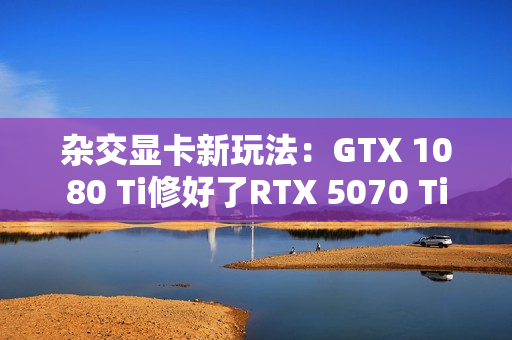 杂交显卡新玩法：GTX 1080 Ti修好了RTX 5070 Ti