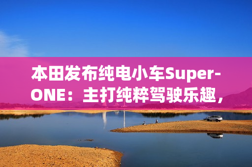 本田发布纯电小车Super-ONE:主打纯粹驾驶乐趣,能模拟7速变速器和声浪 本田发布纯电小车Super-ONE:主打纯粹驾驶乐趣,能模拟7速变速器和声浪