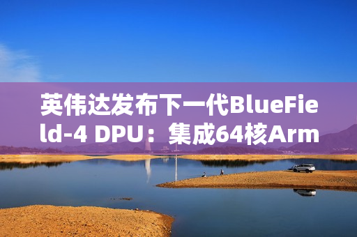 英伟达发布下一代BlueField-4 DPU：集成64核Arm CPU，支持800G高速网络