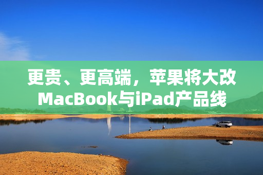 更贵、更高端，苹果将大改MacBook与iPad产品线