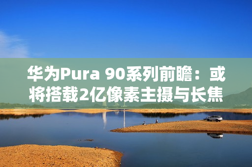 华为Pura 90系列前瞻：或将搭载2亿像素主摄与长焦