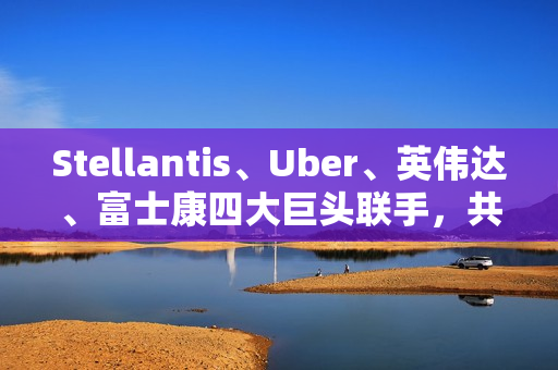 Stellantis、Uber、英伟达、富士康四大巨头联手，共推无人驾驶出租车