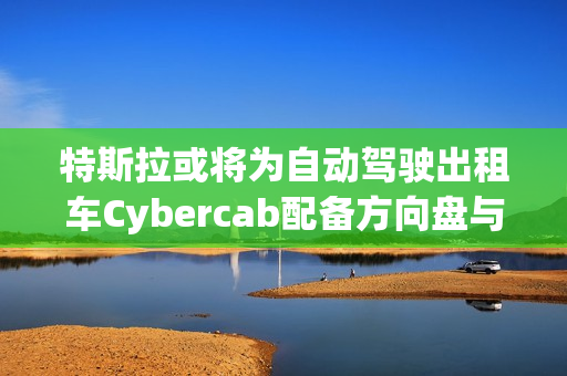 特斯拉或将为自动驾驶出租车Cybercab配备方向盘与踏板，以满足监管要求