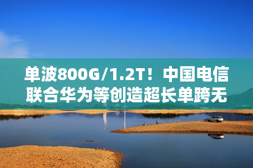 单波800G/1.2T！中国电信联合华为等创造超长单跨无中继传输世界纪录