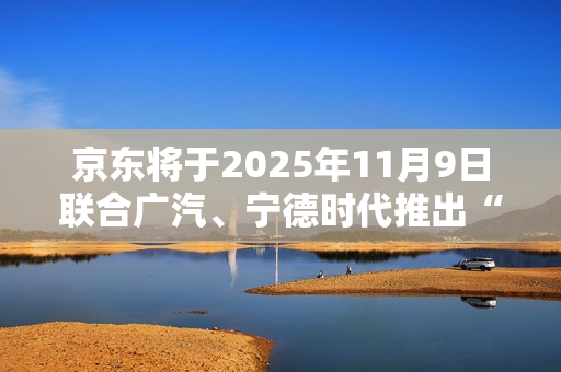 京东将于2025年11月9日联合广汽、宁德时代推出“国民好车”