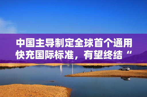 中国主导制定全球首个通用快充国际标准，有望终结“充电器不通用”时代