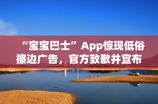 “宝宝巴士”App惊现低俗擦边广告,官方致歉并宣布改:对审核负责人严肃处理 “宝宝巴士”App惊现低俗擦边广告,官方致歉并宣布改:对审核负责人严肃处理