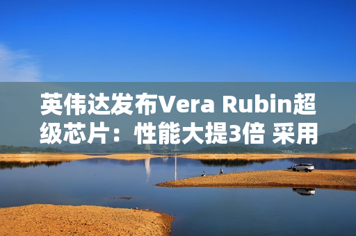 英伟达发布Vera Rubin超级芯片：性能大提3倍 采用HBM4高带宽显存