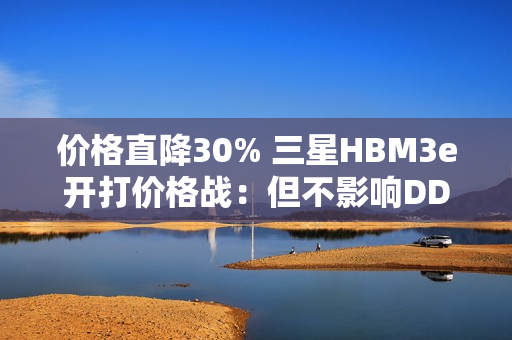 价格直降30% 三星HBM3e开打价格战：但不影响DDR内存