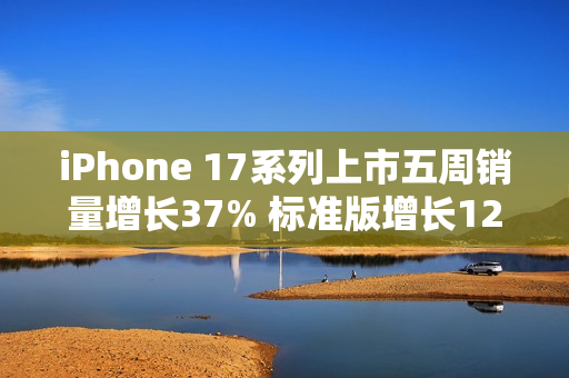 iPhone 17系列上市五周销量增长37% 标准版增长125%