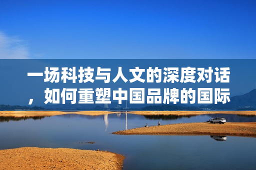 一场科技与人文的深度对话，如何重塑中国品牌的国际竞争力