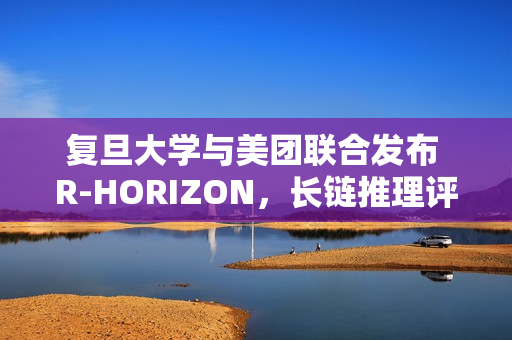 复旦大学与美团联合发布 R-HORIZON,长链推理评测框架 复旦大学与美团联合发布 R-HORIZON,长链推理评测框架