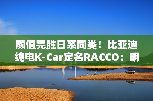 颜值完胜日系同类！比亚迪纯电K-Car定名RACCO：明夏开售