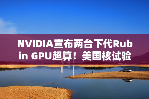NVIDIA宣布两台下代Rubin GPU超算！美国核试验专用