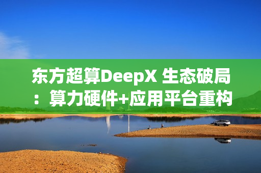 东方超算DeepX 生态破局：算力硬件+应用平台重构企业AI成本与效率逻辑