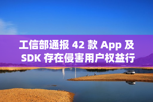 工信部通报 42 款 App 及 SDK 存在侵害用户权益行为 工信部通报 42 款 App 及 SDK 存在侵害用户权益行为