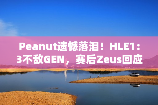 Peanut遗憾落泪！HLE1：3不敌GEN，赛后Zeus回应止步八强：以为能走得更远 太遗憾了