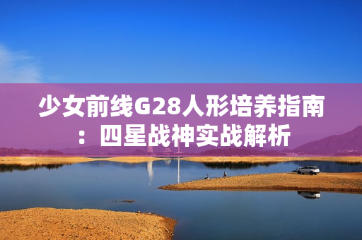 少女前线G28人形培养指南：四星战神实战解析