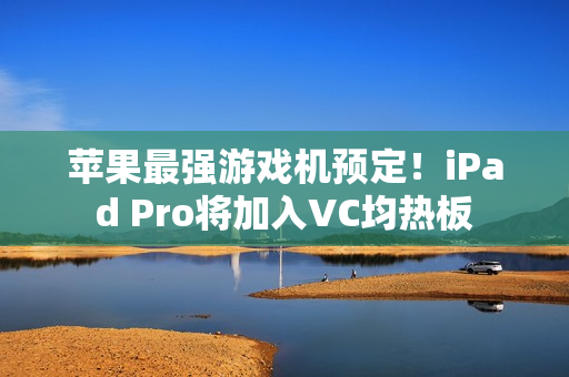 苹果最强游戏机预定！iPad Pro将加入VC均热板