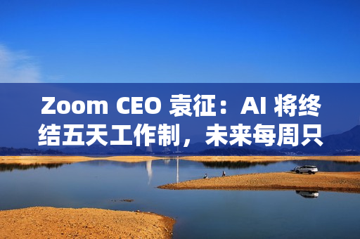 Zoom CEO 袁征：AI 将终结五天工作制，未来每周只需上班三到四天
