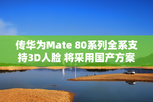 传华为Mate 80系列全系支持3D人脸 将采用国产方案