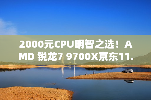 2000元CPU明智之选！AMD 锐龙7 9700X京东11.11推荐