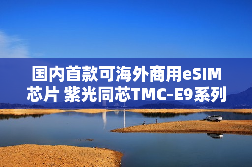 国内首款可海外商用eSIM芯片 紫光同芯TMC-E9系列获GSMA eSA认证