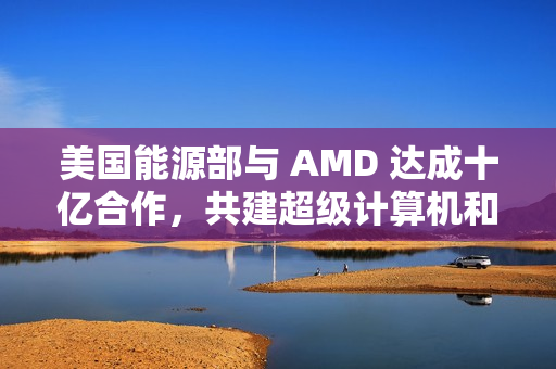 美国能源部与 AMD 达成十亿合作，共建超级计算机和 AI 项目