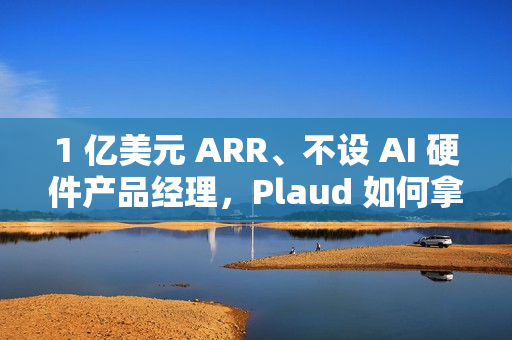 1 亿美元 ARR、不设 AI 硬件产品经理，Plaud 如何拿下全球百万用户？