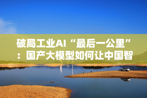 破局工业AI“最后一公里”：国产大模型如何让中国智造从场景优势到实战效能？