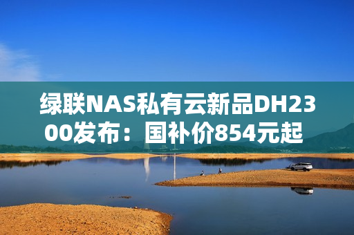 绿联NAS私有云新品DH2300发布：国补价854元起 支持Docker