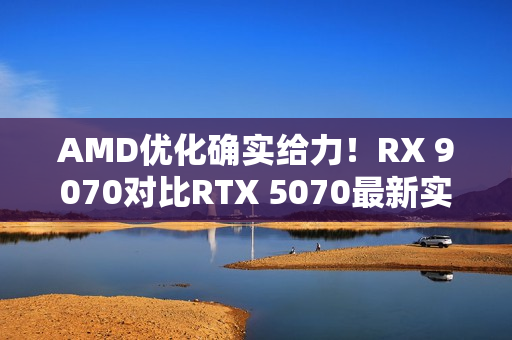 AMD优化确实给力！RX 9070对比RTX 5070最新实测