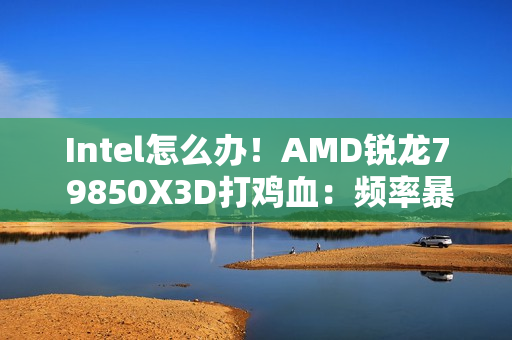 Intel怎么办！AMD锐龙7 9850X3D打鸡血：频率暴涨400MHz