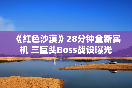 《红色沙漠》28分钟全新实机 三巨头Boss战设曝光