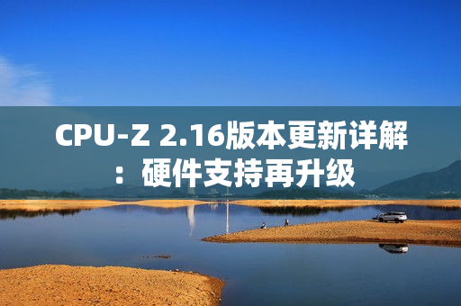 CPU-Z 2.16版本更新详解:硬件支持再升级 CPU-Z 2.16版本更新详解:硬件支持再升级