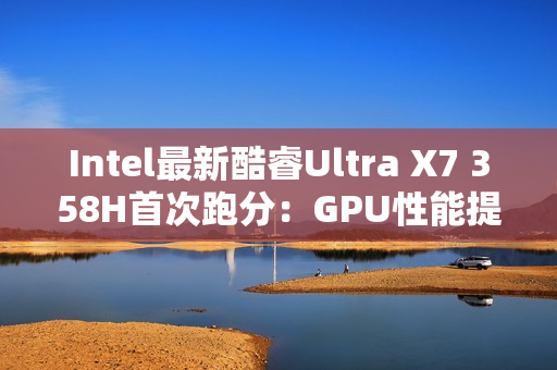 Intel最新酷睿Ultra X7 358H首次跑分：GPU性能提升超90%！