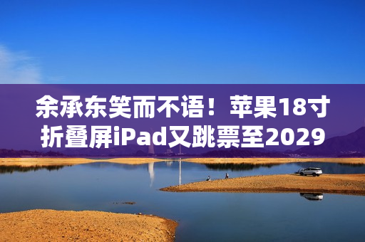 余承东笑而不语！苹果18寸折叠屏iPad又跳票至2029年 华为真技术领先了