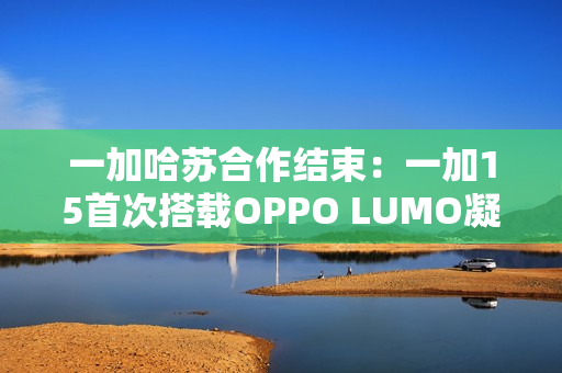 一加哈苏合作结束：一加15首次搭载OPPO LUMO凝光影像
