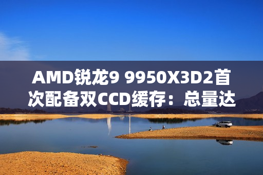 AMD锐龙9 9950X3D2首次配备双CCD缓存：总量达208MB