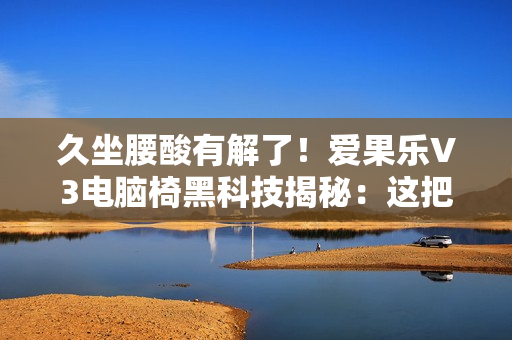 久坐腰酸有解了！爱果乐V3电脑椅黑科技揭秘：这把椅子的腰靠会“追”着你跑