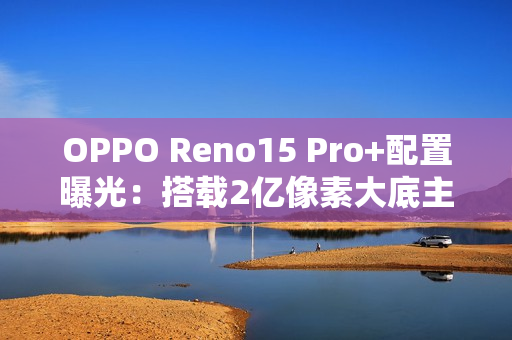 OPPO Reno15 Pro+配置曝光:搭载2亿像素大底主摄 OPPO Reno15 Pro+配置曝光:搭载2亿像素大底主摄