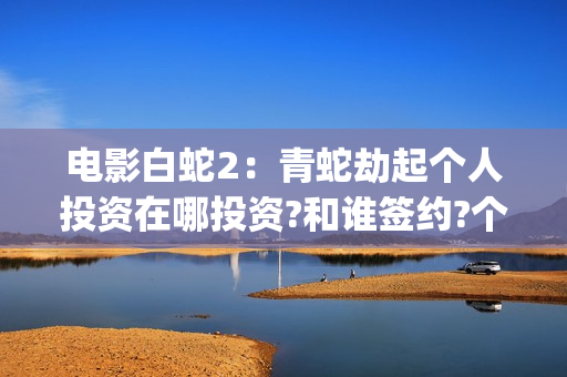 电影白蛇2：青蛇劫起个人投资在哪投资?和谁签约?个人怎么参与?(白蛇2青蛇 ftp)