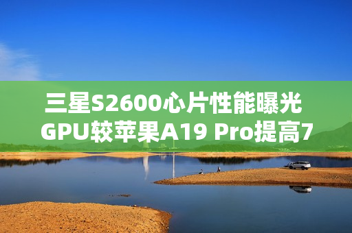 三星S2600心片性能曝光 GPU较苹果A19 Pro提高75%