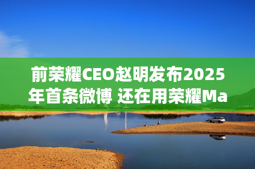 前荣耀CEO赵明发布2025年首条微博 还在用荣耀Magic7 Pro