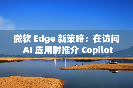 微软 Edge 新策略：在访问 AI 应用时推介 Copilot