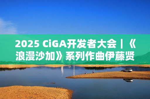2025 CiGA开发者大会｜《浪漫沙加》系列作曲伊藤贤治带来游戏音乐制作秘闻